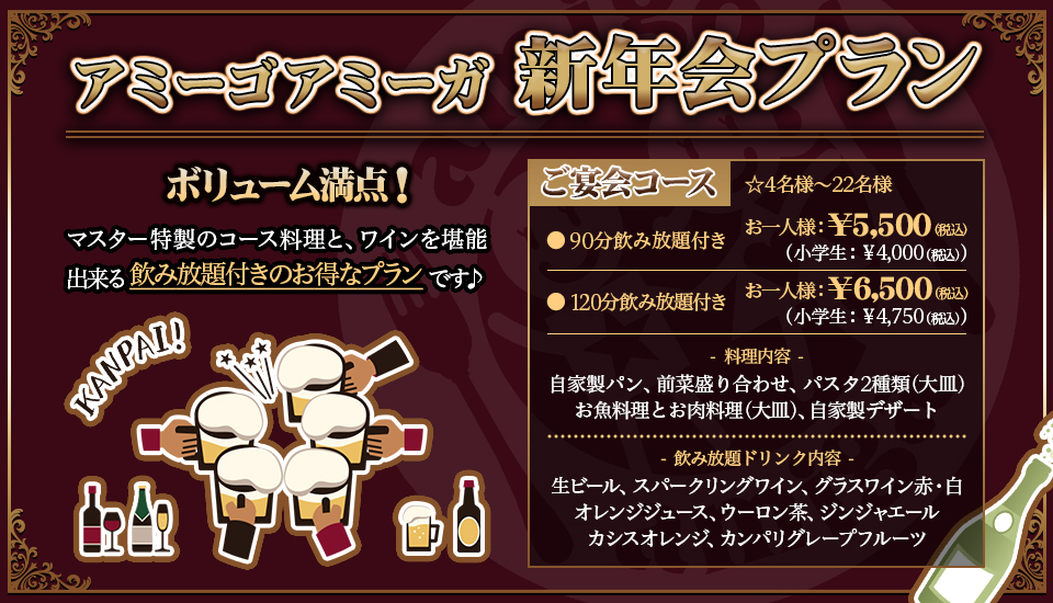 『アミーゴアミーガ 新年会プラン』ボリューム満点!マスター特製のコース料理と、ワインを堪能出来る飲み放題付きのお得なプランです♪、「ご宴会コース」☆4名様〜22名様 ●90分飲み放題付き お一人様 ¥5,500(税込)(小学生 ¥4,000(税込))●120分飲み放題付き お一人様 ¥6,500(税込)(小学生 ¥4,750(税込))、料理内容:自家製パン・前菜盛り合わせ・パスタ2種類(大皿)・お魚料理とお肉料理(大皿)・自家製デザート、飲み放題ドリンク内容:生ビール・スパークリングワイン・グラスワイン赤/白・オレンジジュース・ウーロン茶・ジンジャエール・カシスオレンジ・カンパリグレープフルーツ