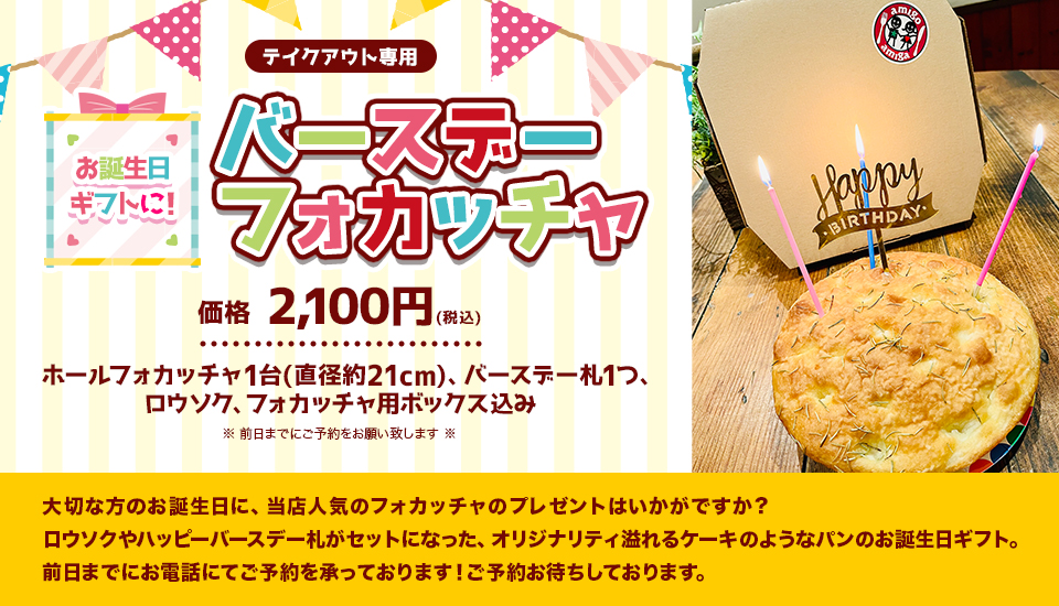 『お誕生日ギフトに!バースデーフォカッチャ』(テイクアウト専用)
価格 2,100円(税込)(ホールフォカッチャ1台(直径約21cm)、バースデー札1つ、ロウソク、フォカッチャ用ボックス込み)※前日までにご予約をお願い致します※大切な方のお誕生日に、当店人気のフォカッチャのプレゼントはいかがですか?
ロウソクやハッピーバースデー札がセットになった、オリジナリティ溢れるケーキのようなパンのお誕生日ギフト。前日までにお電話にてご予約を承っております!ご予約お待ちしております。